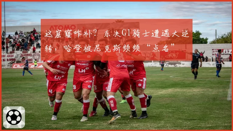 这窟窿咋补?东决G1骑士遭遇大逆转,哈登被尼克斯频频“点名”