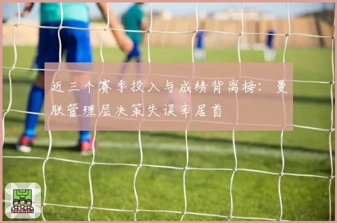 近三个赛季投入与成绩背离榜：曼联管理层决策失误率居首