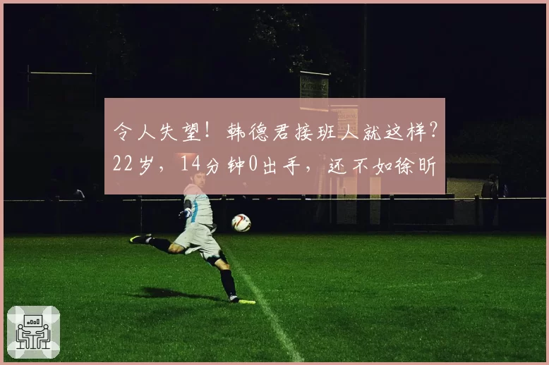 令人失望!韩德君接班人就这样?22岁,14分钟0出手,还不如徐昕
