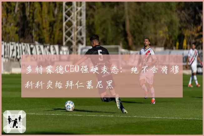 多特蒙德CEO强硬表态:绝不会将穆科科卖给拜仁慕尼黑