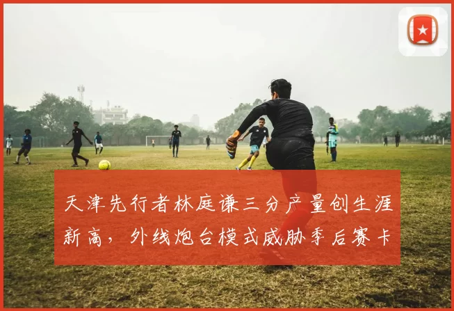 天津先行者林庭谦三分产量创生涯新高，外线炮台模式威胁季后赛卡位
