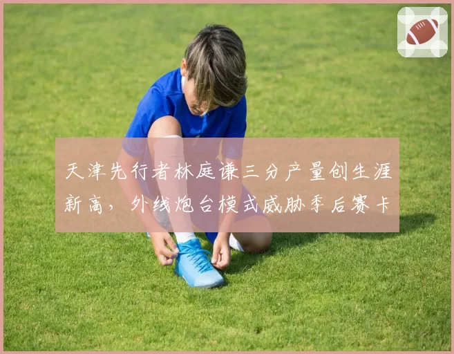天津先行者林庭谦三分产量创生涯新高，外线炮台模式威胁季后赛卡位