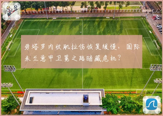 劳塔罗内收肌拉伤恢复缓慢，国际米兰意甲卫冕之路暗藏危机？