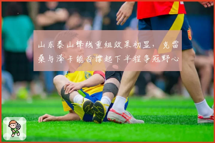 山东泰山锋线重组效果初显，克雷桑与泽卡能否撑起下半程争冠野心？