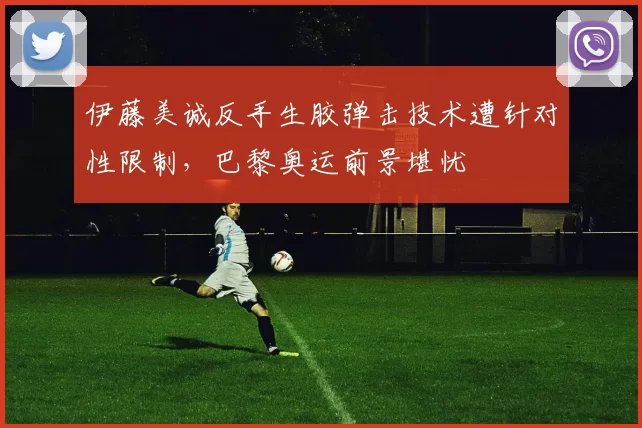 伊藤美诚反手生胶弹击技术遭针对性限制,巴黎奥运前景堪忧