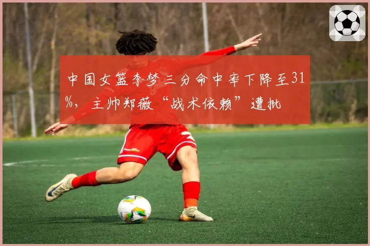 中国女篮李梦三分命中率下降至31%，主帅郑薇“战术依赖”遭批