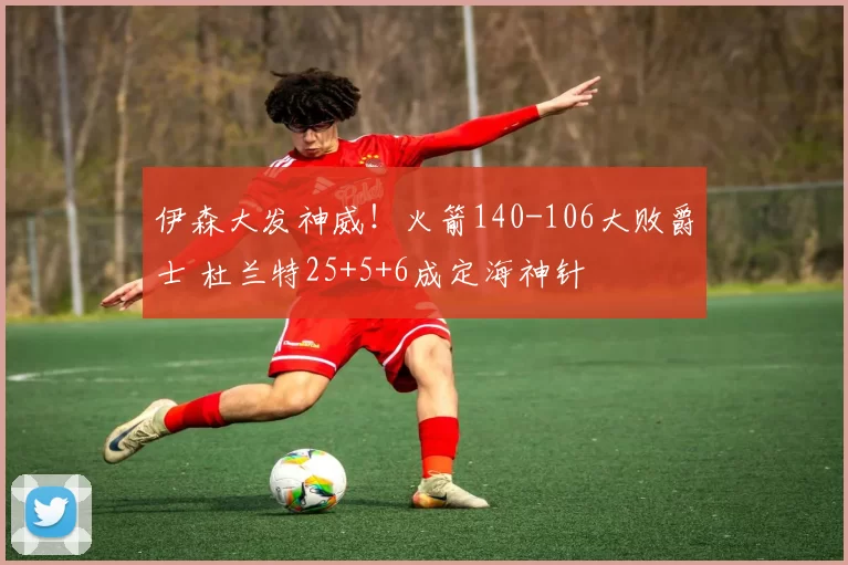 伊森大发神威！火箭140-106大败爵士 杜兰特25+5+6成定海神针