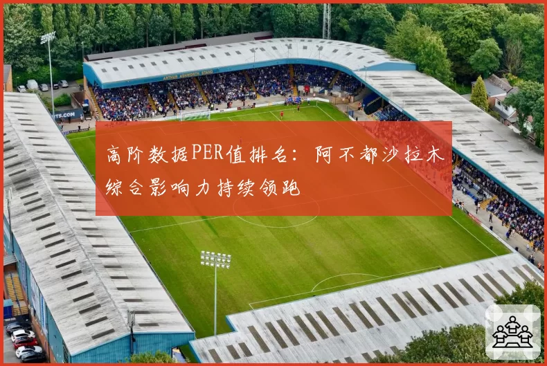 高阶数据PER值排名:阿不都沙拉木综合影响力持续领跑