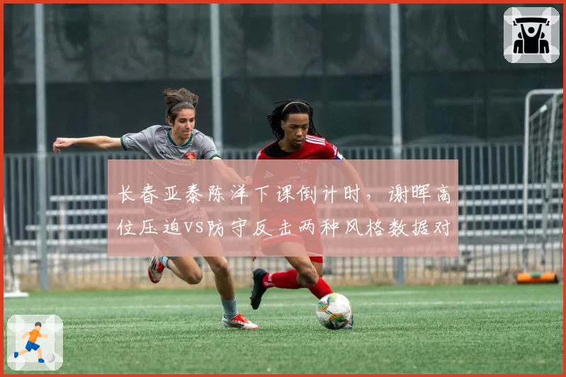 长春亚泰陈洋下课倒计时,谢晖高位压迫vs防守反击两种风格数据对比