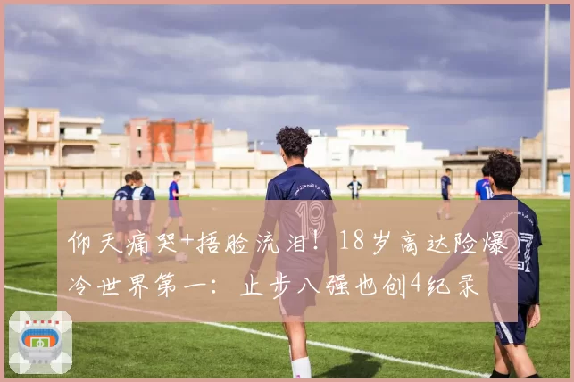 仰天痛哭+捂脸流泪！18岁高达险爆冷世界第一：止步八强也创4纪录